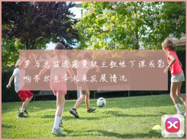 罗马总监透露曼联主教练下课或影响齐尔克泽未来发展情况