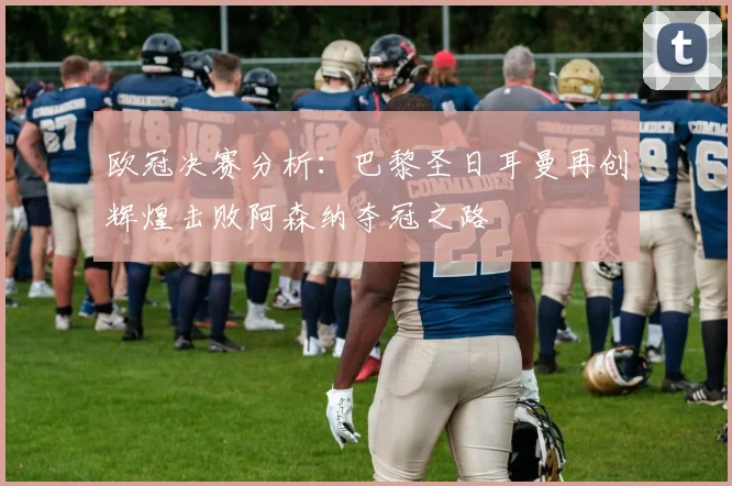 欧冠决赛分析：巴黎圣日耳曼再创辉煌击败阿森纳夺冠之路