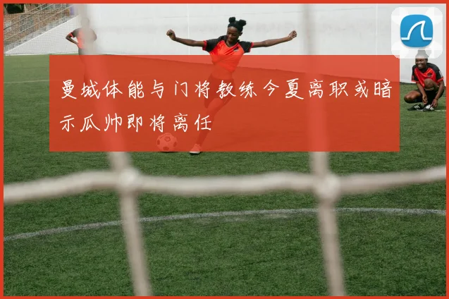 曼城体能与门将教练今夏离职或暗示瓜帅即将离任