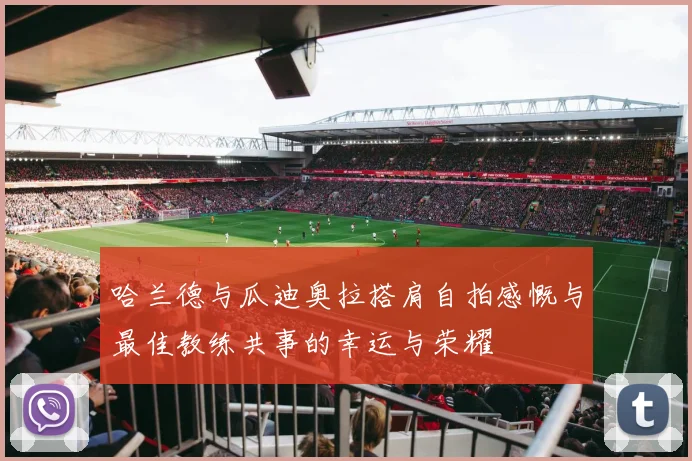 哈兰德与瓜迪奥拉搭肩自拍感慨与最佳教练共事的幸运与荣耀