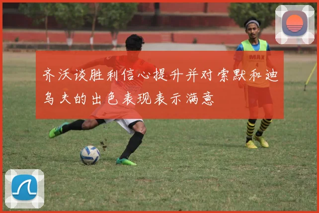 齐沃谈胜利信心提升并对索默和迪乌夫的出色表现表示满意