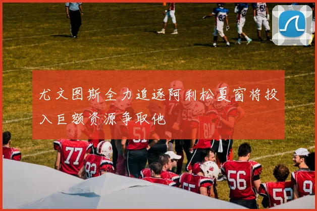 尤文图斯全力追逐阿利松夏窗将投入巨额资源争取他