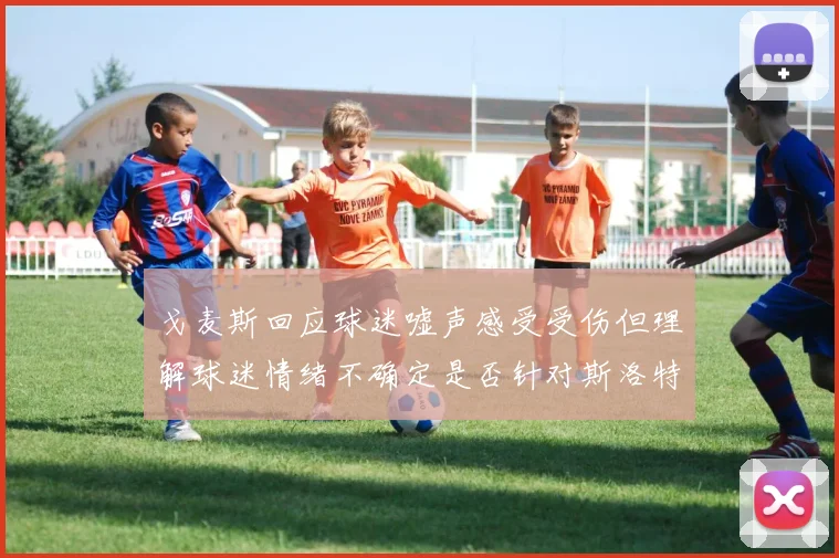 戈麦斯回应球迷嘘声感受受伤但理解球迷情绪不确定是否针对斯洛特