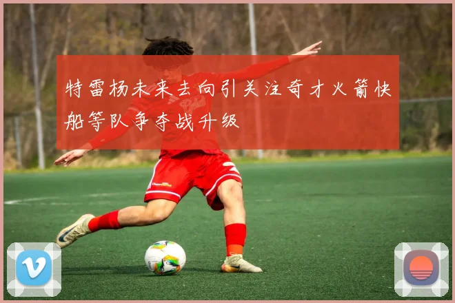 特雷杨未来去向引关注奇才火箭快船等队争夺战升级
