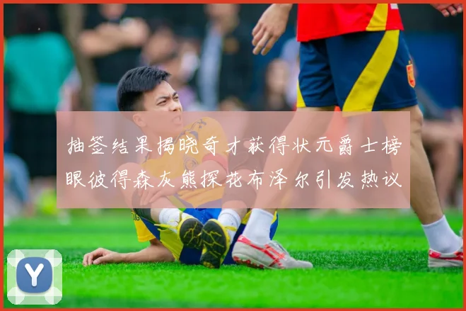 抽签结果揭晓奇才获得状元爵士榜眼彼得森灰熊探花布泽尔引发热议