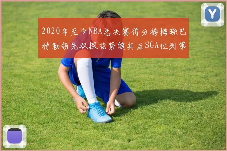 2020年至今NBA总决赛得分榜揭晓巴特勒领先双探花紧随其后SGA位列第四