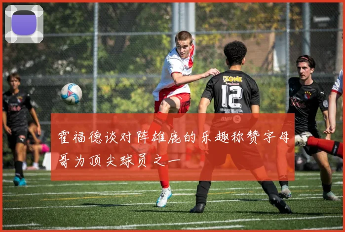 霍福德谈对阵雄鹿的乐趣称赞字母哥为顶尖球员之一