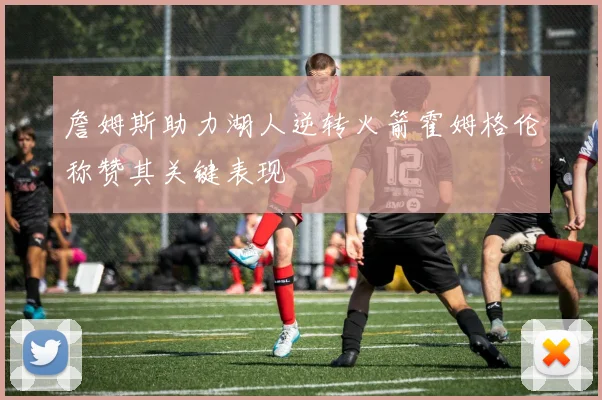 詹姆斯助力湖人逆转火箭霍姆格伦称赞其关键表现