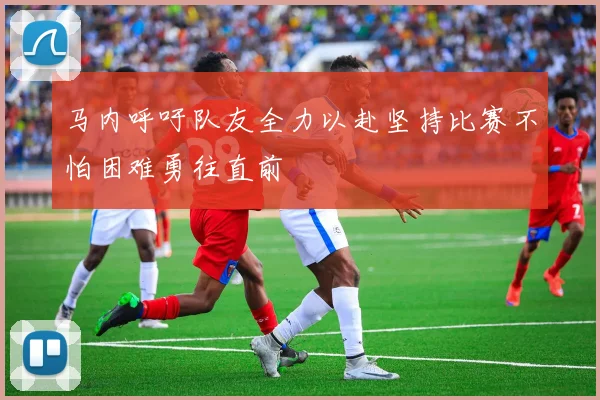 马内呼吁队友全力以赴坚持比赛不怕困难勇往直前