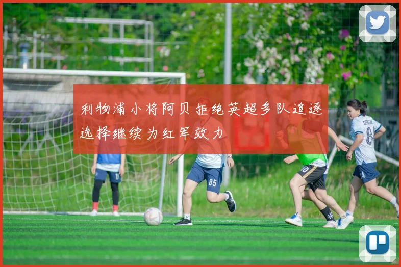 利物浦小将阿贝拒绝英超多队追逐选择继续为红军效力